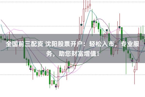 全国前三配资 沈阳股票开户：轻松入市，专业服务，助您财富增值！