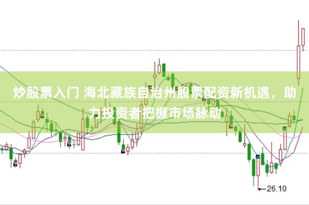 炒股票入门 海北藏族自治州股票配资新机遇，助力投资者把握市场脉动