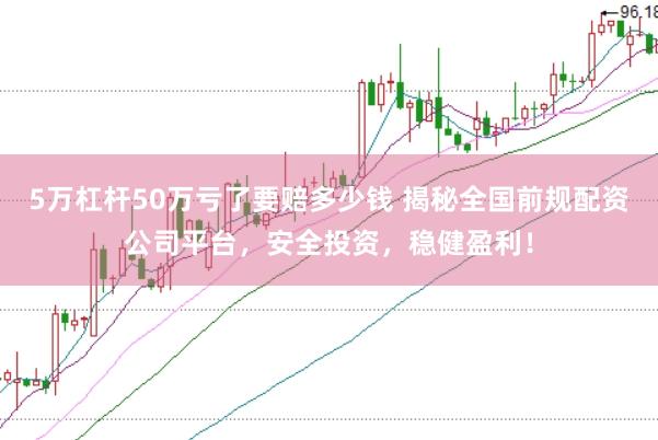 5万杠杆50万亏了要赔多少钱 揭秘全国前规配资公司平台，安全投资，稳健盈利！