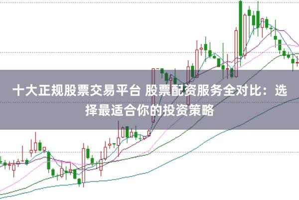十大正规股票交易平台 股票配资服务全对比：选择最适合你的投资策略