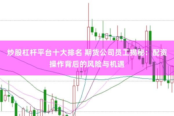 炒股杠杆平台十大排名 期货公司员工揭秘：配资操作背后的风险与机遇