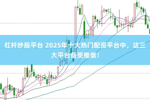 杠杆炒股平台 2025年十大热门配资平台中，这三大平台备受推崇！