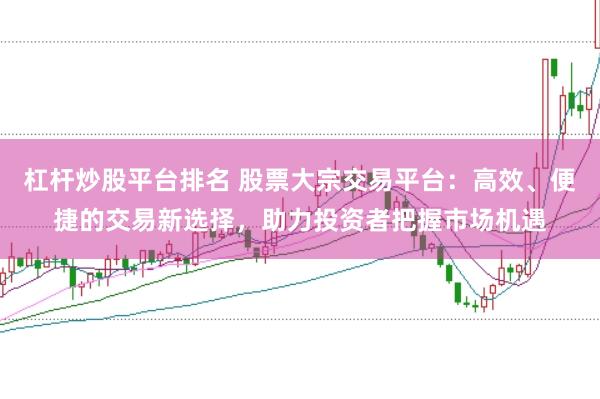 杠杆炒股平台排名 股票大宗交易平台：高效、便捷的交易新选择，助力投资者把握市场机遇