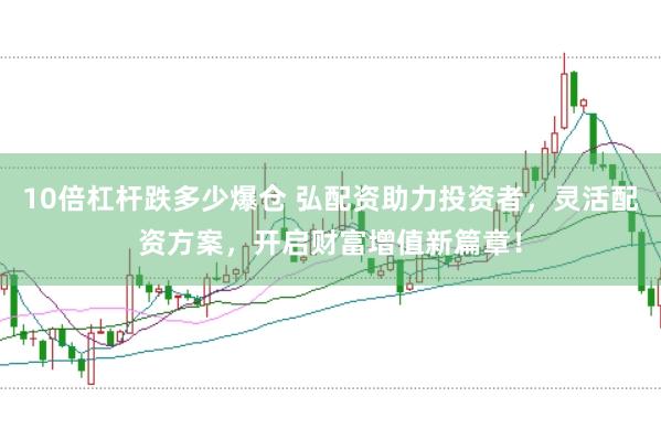 10倍杠杆跌多少爆仓 弘配资助力投资者，灵活配资方案，开启财富增值新篇章！
