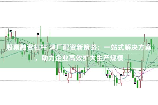 股票融资杠杆 建厂配资新策略：一站式解决方案，助力企业高效扩大生产规模
