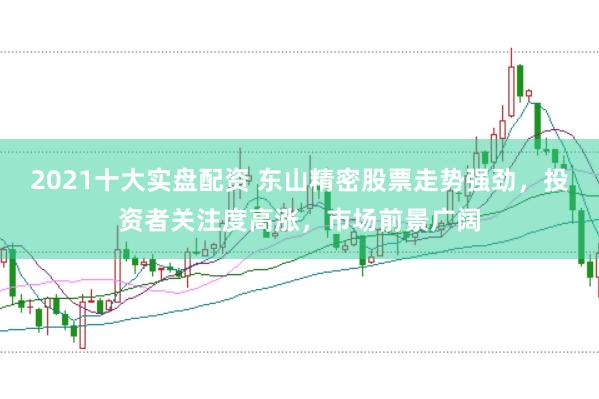 2021十大实盘配资 东山精密股票走势强劲，投资者关注度高涨，市场前景广阔