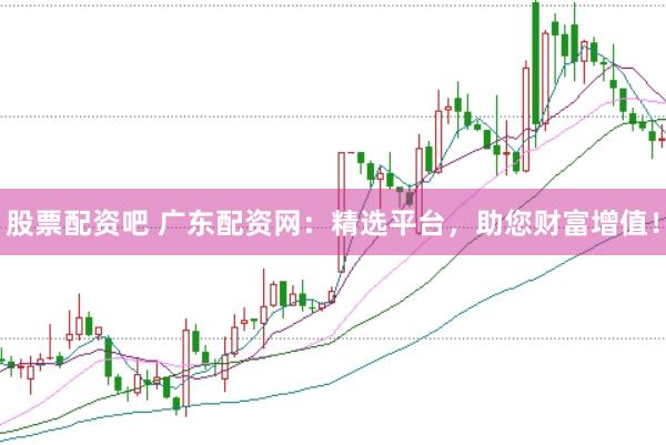 股票配资吧 广东配资网：精选平台，助您财富增值！