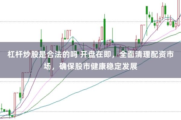 杠杆炒股是合法的吗 开盘在即，全面清理配资市场，确保股市健康稳定发展