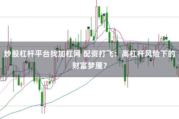 炒股杠杆平台找加杠网 配资打飞：高杠杆风险下的财富梦魇？