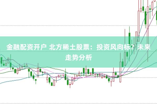 金融配资开户 北方稀土股票：投资风向标？未来走势分析
