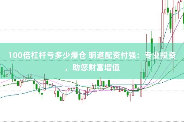 100倍杠杆亏多少爆仓 明道配资付强：专业投资，助您财富增值