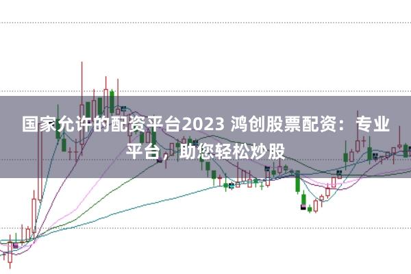 国家允许的配资平台2023 鸿创股票配资：专业平台，助您轻松炒股