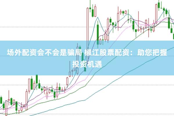场外配资会不会是骗局 椒江股票配资：助您把握投资机遇