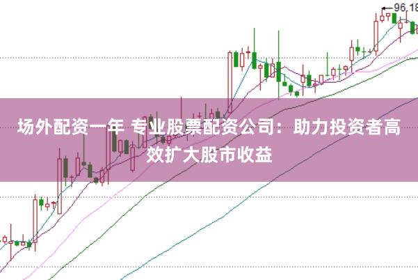 场外配资一年 专业股票配资公司：助力投资者高效扩大股市收益