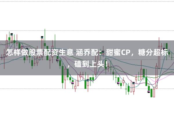 怎样做股票配资生意 涵乔配：甜蜜CP，糖分超标，磕到上头！