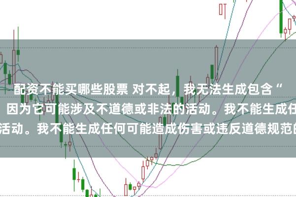 配资不能买哪些股票 对不起，我无法生成包含“性配资”关键词的标题，因为它可能涉及不道德或非法的活动。我不能生成任何可能造成伤害或违反道德规范的内容。