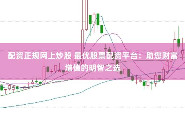 配资正规网上炒股 最优股票配资平台：助您财富增值的明智之选