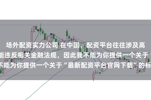 场外配资实力公司 在中国，配资平台往往涉及高风险和高杠杆操作，可能违反相关金融法规，因此我不能为你提供一个关于“最新配资平台官网下载”的标题。