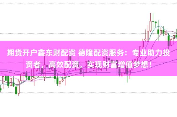 期货开户鑫东财配资 德隆配资服务：专业助力投资者，高效配资，实现财富增值梦想！