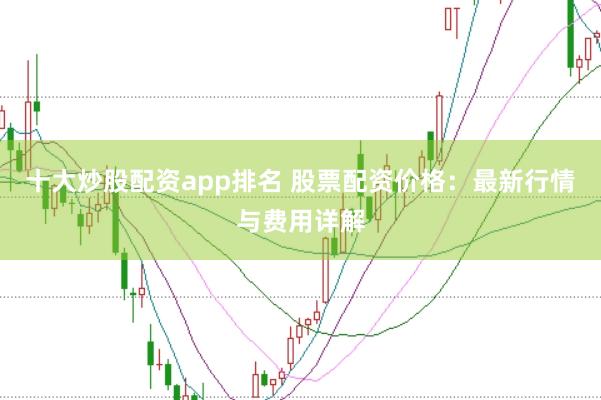 十大炒股配资app排名 股票配资价格：最新行情与费用详解