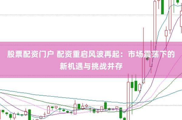 股票配资门户 配资重启风波再起：市场震荡下的新机遇与挑战并存