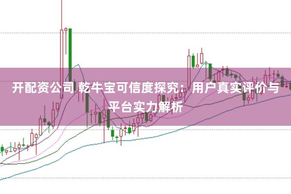 开配资公司 乾牛宝可信度探究：用户真实评价与平台实力解析