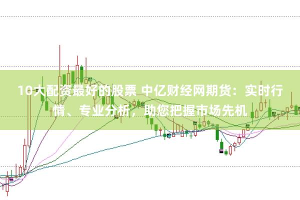 10大配资最好的股票 中亿财经网期货：实时行情、专业分析，助您把握市场先机
