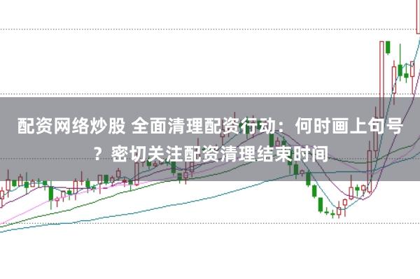 配资网络炒股 全面清理配资行动：何时画上句号？密切关注配资清理结束时间