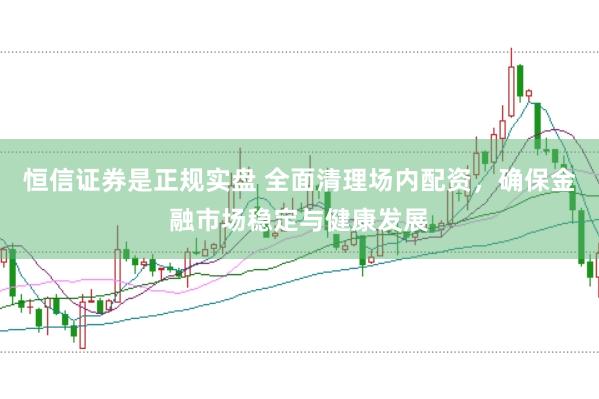 恒信证券是正规实盘 全面清理场内配资，确保金融市场稳定与健康发展