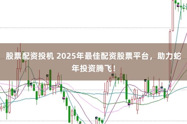 股票配资投机 2025年最佳配资股票平台，助力蛇年投资腾飞！