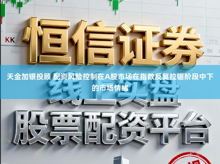 天金加银投顾 配资风险控制在A股市场在指数反复拉锯阶段中下的市场情绪