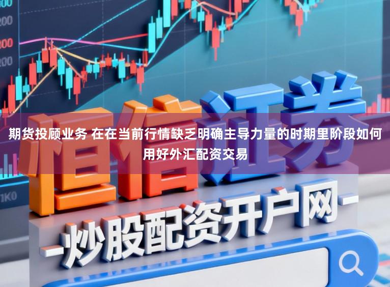 期货投顾业务 在在当前行情缺乏明确主导力量的时期里阶段如何用好外汇配资交易