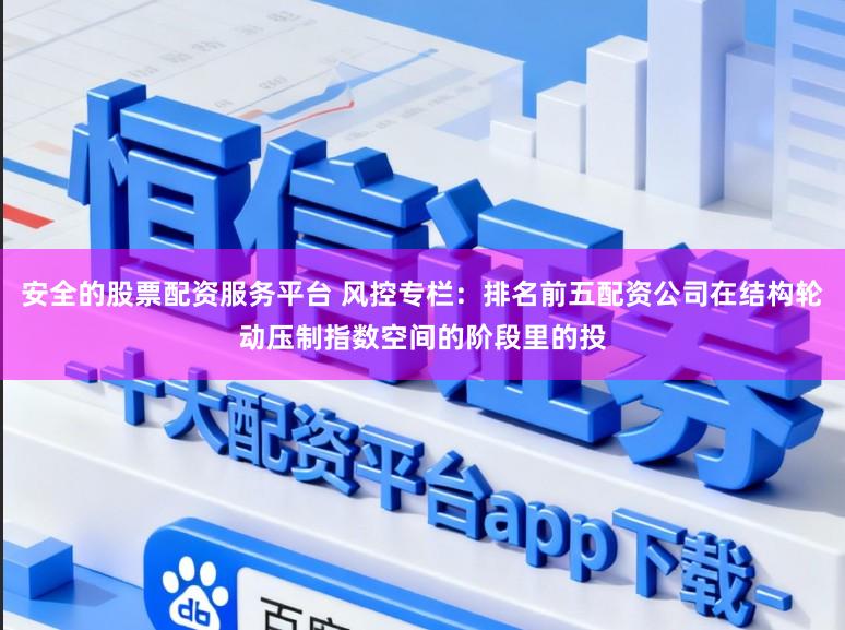 安全的股票配资服务平台 风控专栏：排名前五配资公司在结构轮动压制指数空间的阶段里的投