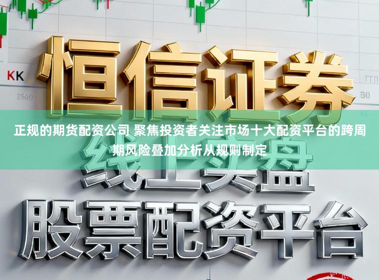 正规的期货配资公司 聚焦投资者关注市场十大配资平台的跨周期风险叠加分析从规则制定
