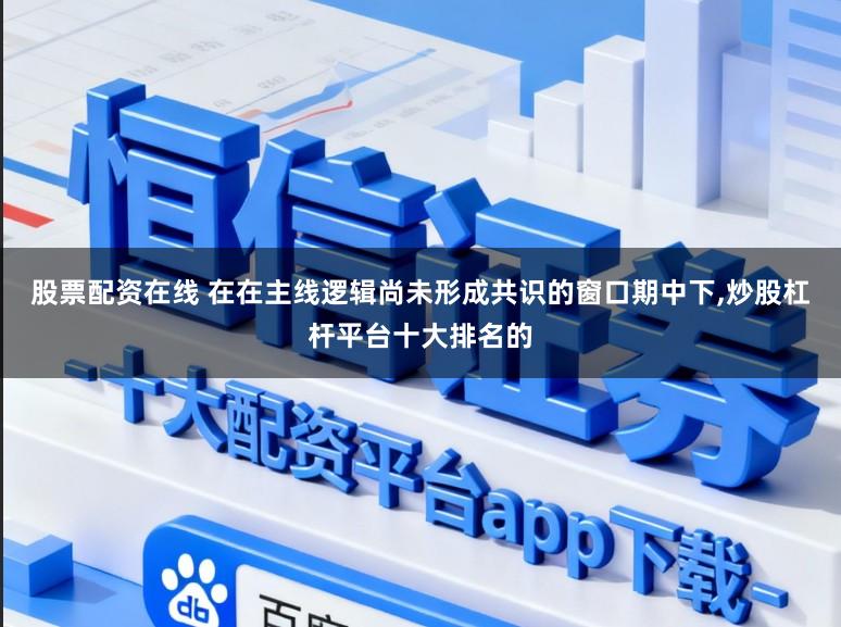 股票配资在线 在在主线逻辑尚未形成共识的窗口期中下，炒股杠杆平台十大排名的