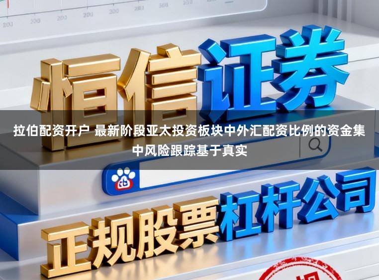 拉伯配资开户 最新阶段亚太投资板块中外汇配资比例的资金集中风险跟踪基于真实