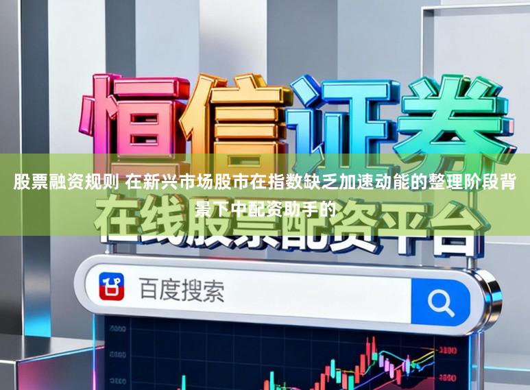 股票融资规则 在新兴市场股市在指数缺乏加速动能的整理阶段背景下中配资助手的