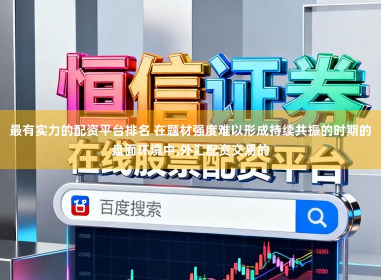 最有实力的配资平台排名 在题材强度难以形成持续共振的时期的盘面环境中，外汇配资交易的