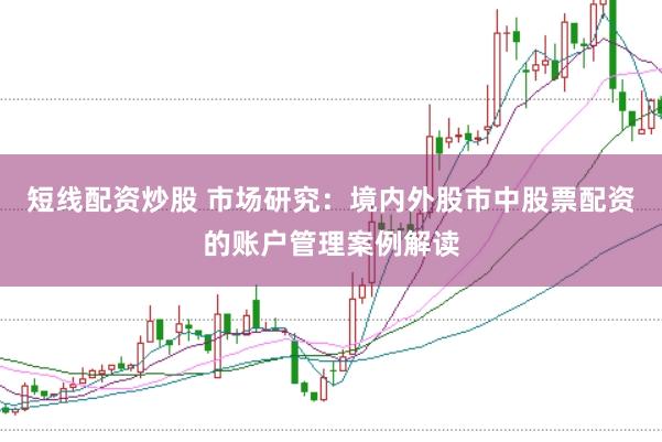 短线配资炒股 市场研究：境内外股市中股票配资的账户管理案例解读