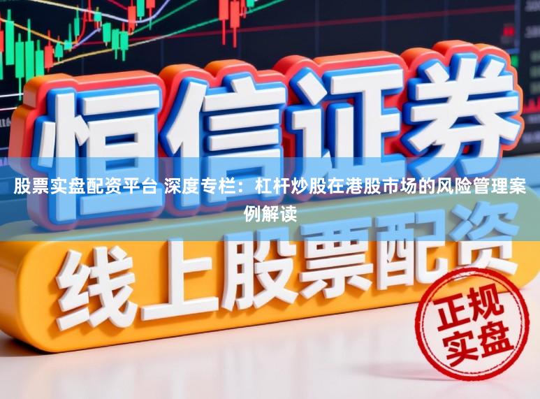 股票实盘配资平台 深度专栏：杠杆炒股在港股市场的风险管理案例解读