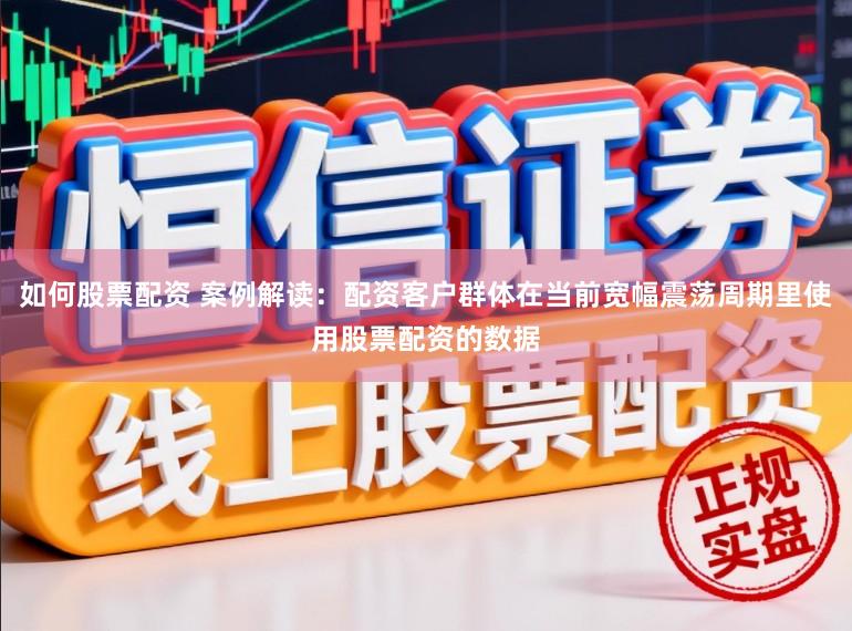 如何股票配资 案例解读：配资客户群体在当前宽幅震荡周期里使用股票配资的数据