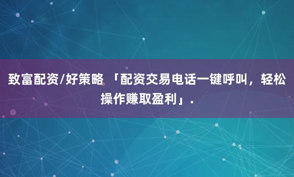 致富配资/好策略 「配资交易电话一键呼叫，轻松操作赚取盈利」.